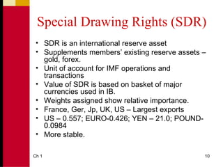 Special Drawing Rights (SDR)
 • SDR is an international reserve asset
 • Supplements members’ existing reserve assets –
   gold, forex.
 • Unit of account for IMF operations and
   transactions
 • Value of SDR is based on basket of major
   currencies used in IB.
 • Weights assigned show relative importance.
 • France, Ger, Jp, UK, US – Largest exports
 • US – 0.557; EURO-0.426; YEN – 21.0; POUND-
   0.0984
 • More stable.

Ch 1                                            10
 