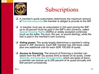 Subscriptions
  A member's quota subscription determines the maximum amount
   of financial resources the member is obliged to provide to the IMF.

  A member must pay its subscription in full upon joining the IMF:
   up to 25 percent must be paid in the IMF's own currency, called
   Special Drawing Rights (SDRs) or widely accepted currencies
   (such as the dollar, the euro, the yen, or pound sterling), while the
   rest is paid in the member's own currency.

  Voting power. The quota largely determines a member's voting
   power in IMF decisions. Each IMF member has 250 basic votes
   plus one additional vote for each SDR 100,000 of quota.

  Access to financing. The amount of financing a member can
   obtain from the IMF (its access limit) is based on its quota. Under
   Stand-By and Extended Arrangements, which are types of loans,
   a member can borrow up to 200 percent of its quota annually and
   600 percent cumulatively.

Ch 1                                                                   11
 