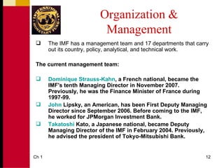 Organization &
                           Management
      The IMF has a management team and 17 departments that carry
       out its country, policy, analytical, and technical work.

 The current management team:

      Dominique Strauss-Kahn, a French national, became the
       IMF's tenth Managing Director in November 2007.
       Previously, he was the Finance Minister of France during
       1997-99.
      John Lipsky, an American, has been First Deputy Managing
       Director since September 2006. Before coming to the IMF,
       he worked for JPMorgan Investment Bank.
      Takatoshi Kato, a Japanese national, became Deputy
       Managing Director of the IMF in February 2004. Previously,
       he advised the president of Tokyo-Mitsubishi Bank.


Ch 1                                                            12
 