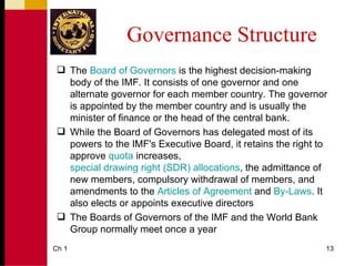 Governance Structure
  The Board of Governors is the highest decision-making
   body of the IMF. It consists of one governor and one
   alternate governor for each member country. The governor
   is appointed by the member country and is usually the
   minister of finance or the head of the central bank.
  While the Board of Governors has delegated most of its
   powers to the IMF's Executive Board, it retains the right to
   approve quota increases,
   special drawing right (SDR) allocations, the admittance of
   new members, compulsory withdrawal of members, and
   amendments to the Articles of Agreement and By-Laws. It
   also elects or appoints executive directors
  The Boards of Governors of the IMF and the World Bank
   Group normally meet once a year
Ch 1                                                          13
 