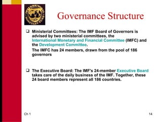 Governance Structure
  Ministerial Committees: The IMF Board of Governors is
   advised by two ministerial committees, the
   International Monetary and Financial Committee (IMFC) and
   the Development Committee.
   The IMFC has 24 members, drawn from the pool of 186
   governors


  The Executive Board: The IMF's 24-member Executive Board
   takes care of the daily business of the IMF. Together, these
   24 board members represent all 186 countries.




Ch 1                                                              14
 
