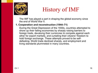 History of IMF
     The IMF has played a part in shaping the global economy since
     the end of World War II.
 1. Cooperation and reconstruction (1944–71)
     During the Great Depression of the 1930s, countries attempted to
     shore up their failing economies by sharply raising barriers to
     foreign trade, devaluing their currencies to compete against each
     other for export markets, and curtailing their citizens' freedom to
     hold foreign exchange. These attempts proved to be self-
     defeating. World trade declined sharply, and employment and
     living standards plummeted in many countries.




Ch 1                                                                   16
 