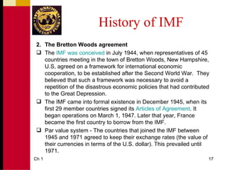 History of IMF
 2. The Bretton Woods agreement
  The IMF was conceived in July 1944, when representatives of 45
    countries meeting in the town of Bretton Woods, New Hampshire,
    U.S, agreed on a framework for international economic
    cooperation, to be established after the Second World War. They
    believed that such a framework was necessary to avoid a
    repetition of the disastrous economic policies that had contributed
    to the Great Depression.
  The IMF came into formal existence in December 1945, when its
    first 29 member countries signed its Articles of Agreement. It
    began operations on March 1, 1947. Later that year, France
    became the first country to borrow from the IMF.
  Par value system - The countries that joined the IMF between
    1945 and 1971 agreed to keep their exchange rates (the value of
    their currencies in terms of the U.S. dollar). This prevailed until
    1971.
Ch 1                                                                  17
 