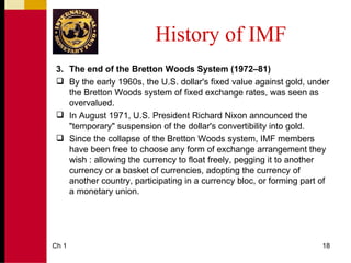 History of IMF
 3. The end of the Bretton Woods System (1972–81)
  By the early 1960s, the U.S. dollar's fixed value against gold, under
    the Bretton Woods system of fixed exchange rates, was seen as
    overvalued.
  In August 1971, U.S. President Richard Nixon announced the
    "temporary" suspension of the dollar's convertibility into gold.
  Since the collapse of the Bretton Woods system, IMF members
    have been free to choose any form of exchange arrangement they
    wish : allowing the currency to float freely, pegging it to another
    currency or a basket of currencies, adopting the currency of
    another country, participating in a currency bloc, or forming part of
    a monetary union.




Ch 1                                                                   18
 