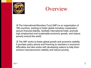 Overview

   The International Monetary Fund (IMF) is an organization of
  186 countries, working to foster global monetary cooperation,
  secure financial stability, facilitate international trade, promote
  high employment and sustainable economic growth, and reduce
  poverty around the world.

   The IMF works to foster global growth and economic stability.
  It provides policy advice and financing to members in economic
  difficulties and also works with developing nations to help them
  achieve macroeconomic stability and reduce poverty.




Ch 1                                                                    3
 