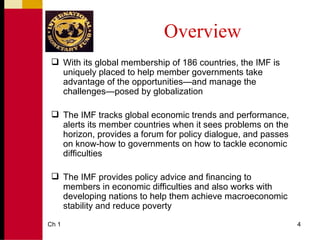 Overview
  With its global membership of 186 countries, the IMF is
   uniquely placed to help member governments take
   advantage of the opportunities—and manage the
   challenges—posed by globalization

  The IMF tracks global economic trends and performance,
   alerts its member countries when it sees problems on the
   horizon, provides a forum for policy dialogue, and passes
   on know-how to governments on how to tackle economic
   difficulties

  The IMF provides policy advice and financing to
   members in economic difficulties and also works with
   developing nations to help them achieve macroeconomic
   stability and reduce poverty
Ch 1                                                           4
 
