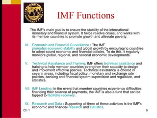 IMF Functions
       The IMF's main goal is to ensure the stability of the international
        monetary and financial system. It helps resolve crises, and works with
        its member countries to promote growth and alleviate poverty.

 III. Economic and Financial Surveillance : The IMF
      promotes economic stability and global growth by encouraging countries
      to adopt sound economic and financial policies. To do this, it regularly
      monitors global, regional, and national economic developments.

 V.     Technical Assistance and Training: IMF offers technical assistance and
        training to help member countries strengthen their capacity to design
        and implement effective policies. Technical assistance is offered in
        several areas, including fiscal policy, monetary and exchange rate
        policies, banking and financial system supervision and regulation, and
        statistics.

 VII. IMF Lending: In the event that member countries experience difficulties
      financing their balance of payments, the IMF is also a fund that can be
      tapped to facilitate recovery.

 IX. Research and Data : Supporting all three of these activities is the IMF's
     economic and financial research and statistics.
Ch 1                                                                             6
 