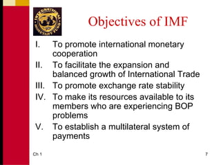 Objectives of IMF
 I.   To promote international monetary
      cooperation
 II. To facilitate the expansion and
      balanced growth of International Trade
 III. To promote exchange rate stability
 IV. To make its resources available to its
      members who are experiencing BOP
      problems
 V. To establish a multilateral system of
      payments
Ch 1                                           7
 