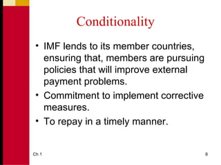Conditionality
 • IMF lends to its member countries,
   ensuring that, members are pursuing
   policies that will improve external
   payment problems.
 • Commitment to implement corrective
   measures.
 • To repay in a timely manner.


Ch 1                                     8
 