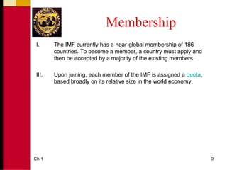 Membership
 I.     The IMF currently has a near-global membership of 186
        countries. To become a member, a country must apply and
        then be accepted by a majority of the existing members.

 III.   Upon joining, each member of the IMF is assigned a quota,
        based broadly on its relative size in the world economy.




Ch 1                                                                9
 
