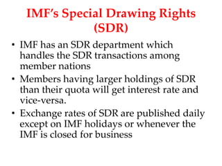 IMF’s Special Drawing Rights
              (SDR)
• IMF has an SDR department which
  handles the SDR transactions among
  member nations
• Members having larger holdings of SDR
  than their quota will get interest rate and
  vice-versa.
• Exchange rates of SDR are published daily
  except on IMF holidays or whenever the
  IMF is closed for business
 