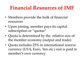 Financial Resources of IMF
• Members provide the bulk of financial
  resources
• Upon joining, member pays its capital
  subscription or “quotas”
• Quota is determined by the relative size of
  the member economy (output and trade)
• Quota includes 25% in international reserve
  currency (US $, Euro, Yen etc.) rest is paid in
  member’s own currency
 