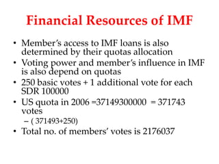 Financial Resources of IMF
• Member’s access to IMF loans is also
  determined by their quotas allocation
• Voting power and member’s influence in IMF
  is also depend on quotas
• 250 basic votes + 1 additional vote for each
  SDR 100000
• US quota in 2006 =37149300000 = 371743
  votes
  – ( 371493+250)
• Total no. of members’ votes is 2176037
 