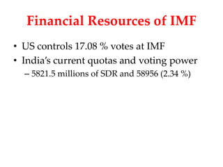 Financial Resources of IMF
• US controls 17.08 % votes at IMF
• India’s current quotas and voting power
  – 5821.5 millions of SDR and 58956 (2.34 %)
 