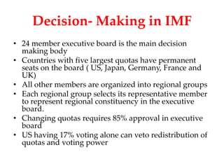 Decision- Making in IMF
• 24 member executive board is the main decision
  making body
• Countries with five largest quotas have permanent
  seats on the board ( US, Japan, Germany, France and
  UK)
• All other members are organized into regional groups
• Each regional group selects its representative member
  to represent regional constituency in the executive
  board.
• Changing quotas requires 85% approval in executive
  board
• US having 17% voting alone can veto redistribution of
  quotas and voting power
 