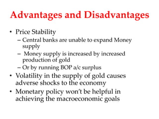 Advantages and Disadvantages
• Price Stability
  – Central banks are unable to expand Money
    supply
  – Money supply is increased by increased
    production of gold
  – Or by running BOP a/c surplus
• Volatility in the supply of gold causes
  adverse shocks to the economy
• Monetary policy won’t be helpful in
  achieving the macroeconomic goals
 