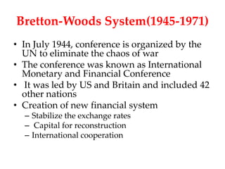 Bretton-Woods System(1945-1971)
• In July 1944, conference is organized by the
  UN to eliminate the chaos of war
• The conference was known as International
  Monetary and Financial Conference
• It was led by US and Britain and included 42
  other nations
• Creation of new financial system
  – Stabilize the exchange rates
  – Capital for reconstruction
  – International cooperation
 