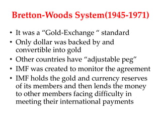 Bretton-Woods System(1945-1971)
• It was a “Gold-Exchange “ standard
• Only dollar was backed by and
  convertible into gold
• Other countries have “adjustable peg”
• IMF was created to monitor the agreement
• IMF holds the gold and currency reserves
  of its members and then lends the money
  to other members facing difficulty in
  meeting their international payments
 