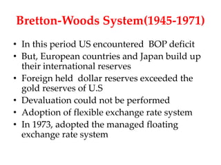 Bretton-Woods System(1945-1971)
• In this period US encountered BOP deficit
• But, European countries and Japan build up
  their international reserves
• Foreign held dollar reserves exceeded the
  gold reserves of U.S
• Devaluation could not be performed
• Adoption of flexible exchange rate system
• In 1973, adopted the managed floating
  exchange rate system
 