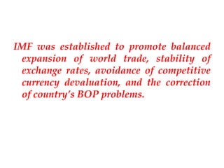IMF was established to promote balanced
 expansion of world trade, stability of
 exchange rates, avoidance of competitive
 currency devaluation, and the correction
 of country’s BOP problems.
 