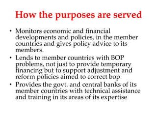 How the purposes are served
• Monitors economic and financial
  developments and policies, in the member
  countries and gives policy advice to its
  members.
• Lends to member countries with BOP
  problems, not just to provide temporary
  financing but to support adjustment and
  reform policies aimed to correct bop
• Provides the govt. and central banks of its
  member countries with technical assistance
  and training in its areas of its expertise
 