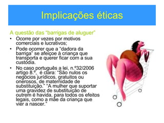 Implicações éticas A questão das “barrigas de aluguer” Ocorre por vezes por motivos comerciais e lucrativos; Pode ocorrer que a “dadora da barriga” se afeiçoe à criança que transporta e querer ficar com a sua custódia.  No caso português a lei, n.º32/2006 artigo 8.º,  é clara: “São nulos os negócios jurídicos, gratuitos ou onerosos, de maternidade de substituição.” “A mulher que suportar uma gravidez de substituição de outrem é havida, para todos os efeitos legais, como a mãe da criança que vier a nascer.” 