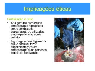 Implicações éticas Fertilização in vitro São gerados numerosos embriões que a posteriori serão congelados, descartados, ou utilizados para experiências como cobaias; Alguns governos legislaram que é possível fazer experimentações em embriões até duas semanas depois da fertilização. 