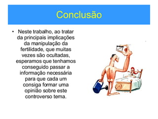 Conclusão Neste trabalho, ao tratar da principais implicações da manipulação da fertilidade, que muitas vezes são ocultadas, esperamos que tenhamos conseguido passar a informação necessária para que cada um consiga formar uma opinião sobre este controverso tema. 