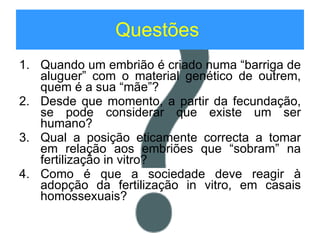 Questões   Quando um embrião é criado numa “barriga de aluguer” com o material genético de outrem, quem é a sua “mãe”? Desde que momento, a partir da fecundação, se pode considerar que existe um ser humano? Qual a posição eticamente correcta a tomar em relação aos embriões que “sobram” na fertilização in vitro? Como é que a sociedade deve reagir à adopção da fertilização in vitro, em casais homossexuais? 