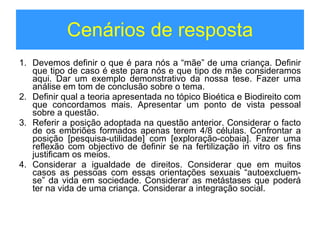 Cenários de resposta Devemos definir o que é para nós a “mãe” de uma criança. Definir que tipo de caso é este para nós e que tipo de mãe consideramos aqui. Dar um exemplo demonstrativo da nossa tese. Fazer uma análise em tom de conclusão sobre o tema. Definir qual a teoria apresentada no tópico Bioética e Biodireito com que concordamos mais. Apresentar um ponto de vista pessoal sobre a questão. Referir a posição adoptada na questão anterior. Considerar o facto de os embriões formados apenas terem 4/8 células. Confrontar a posição [pesquisa-utilidade] com [exploração-cobaia]. Fazer uma reflexão com objectivo de definir se na fertilização in vitro os fins justificam os meios. Considerar a igualdade de direitos. Considerar que em muitos casos as pessoas com essas orientações sexuais “autoexcluem-se” da vida em sociedade. Considerar as metástases que poderá ter na vida de uma criança. Considerar a integração social. 