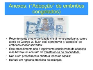 Anexos: (“Adopção” de embriões congelados) Recentemente uma organização cristã norte-americana, com o apoio de George W. Bush está a promover a “adopção” de embriões crioconservados; Este procedimento não é legalmente considerado de adopção mas haverá um contrato de  transferência de propriedade. Não é um procedimento aberto a todos os casais; Requer um rigoroso processo de selecção. 