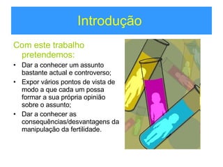 Introdução  Com este trabalho pretendemos: Dar a conhecer um assunto bastante actual e controverso; Expor vários pontos de vista de modo a que cada um possa formar a sua própria opinião sobre o assunto; Dar a conhecer as consequências/desvantagens da manipulação da fertilidade. 