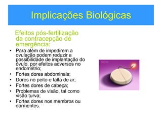 Implicações Biológicas Efeitos pós-fertilização da contracepção de emergência: Para além de impedirem a ovulação podem reduzir a possibilidade de implantação do óvulo, por efeitos adversos no endométrio; Fortes dores abdominais; Dores no peito e falta de ar; Fortes dores de cabeça; Problemas de visão, tal como visão turva; Fortes dores nos membros ou dormentes. 