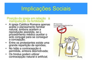 Implicações Sociais Posição da igreja em relação  à manipulação da fertilidade A igreja Católica Romana apenas aceita o planeamento familiar natural, embora aceitem a reprodução assistida, se o procedimento médico auxiliar o acto conjugal para se conseguir a concepção;  Entre os protestantes existe uma grande repartição de opiniões; No Islão a contracepção é permitida, embora desmotivada; Os hindus podem utilizar contracepção natural e artificial. 