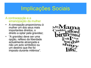 Implicações Sociais A contracepção e a emancipação da mulher A concepção proporcionou à mulher um dos seus mais importantes direitos, o direito a optar pela gravidez; “ A gravidez deve ser uma opção, reflexo da liberdade actualmente alcançada e não um acto simbólico ou um destino que lhe foi imposto durante milénios”. 