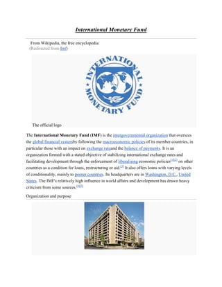 International Monetary Fund

  From Wikipedia, the free encyclopedia
 (Redirected from Imf)




   The official logo

The International Monetary Fund (IMF) is the intergovernmental organization that oversees
the global financial systemby following the macroeconomic policies of its member countries, in
particular those with an impact on exchange rateand the balance of payments. It is an
organization formed with a stated objective of stabilizing international exchange rates and
facilitating development through the enforcement of liberalising economic policies[1][2] on other
countries as a condition for loans, restructuring or aid.[3] It also offers loans with varying levels
of conditionality, mainly to poorer countries. Its headquarters are in Washington, D.C., United
States. The IMF's relatively high influence in world affairs and development has drawn heavy
criticism from some sources.[4][5]

Organization and purpose
 