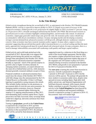 Is the Tide Rising?
Global activity strengthened during the second half of 2013, as anticipated in the October 2013 World Economic
Outlook (WEO). Activity is expected to improve further in 2014–15, largely on account of recovery in the
advanced economies. Global growth is now projected to be slightly higher in 2014, at around 3.7 percent, rising
to 3.9 percent in 2015, a broadly unchanged outlook from the October 2013 WEO. But downward revisions to
growth forecasts in some economies highlight continued fragilities, and downside risks remain. In advanced
economies, output gaps generally remain large and, given the risks, the monetary policy stance should stay
accommodative while fiscal consolidation continues. In many emerging market and developing economies,
stronger external demand from advanced economies will lift growth, although domestic weaknesses remain a
concern. Some economies may have room for monetary policy support. In many others, output is close to
potential, suggesting that growth declines partly reflect structural factors or a cyclical cooling and that the main
policy approach for raising growth must be to push ahead with structural reform. In some economies, there is a
need to manage vulnerabilities associated with weakening credit quality and larger capital outflows.
Global activity and world trade picked up in the
second half of 2013. Recent data even suggest that
global growth during this period was somewhat
stronger than anticipated in the October 2013 WEO.
Final demand in advanced economies expanded
broadly as expected—much of the upward surprise in
growth is due to higher inventory demand. In
emerging market economies, an export rebound was
the main driver behind better activity, while domestic
demand generally remained subdued, except in China.
Financial conditions in advanced economies have
eased since the release of the October 2013 WEO—
with little change since the announcement by the U.S.
Federal Reserve on December 18 that it will begin
tapering its quantitative easing measures this month.
This includes further declines in risk premiums on
government debt of crisis-hit euro area economies. In
emerging market economies, however, financial
conditions have remained tighter following the
surprise U.S. tapering announcements in May 2013,
notwithstanding fairly resilient capital flows. Equity
prices have not fully recovered, many sovereign bond
yields have edged up, and some currencies have been
under pressure.
Turning to projections, growth in the United States
is expected to be 2.8 percent in 2014, up from
1.9 percent in 2013. Following upward surprises to
inventories in the second half of 2013, the pickup in
2014 will be carried by final domestic demand,
supported in part by a reduction in the fiscal drag as a
result of the recent budget agreement. But the latter
also implies a tighter projected fiscal stance in 2015
(as the recent budget agreement implies that most of
the sequester cuts will remain in place in FY2015,
instead of being reversed as assumed in the October
2013 WEO), and growth is now projected at 3 percent
for 2015 (3.4 percent in October 2013).
The euro area is turning the corner from recession to
recovery. Growth is projected to strengthen to
1 percent in 2014 and 1.4 percent in 2015, but the
recovery will be uneven. The pickup will generally be
more modest in economies under stress, despite some
upward revisions including Spain. High debt, both
public and private, and financial fragmentation will
hold back domestic demand, while exports should
further contribute to growth. Elsewhere in Europe,
activity in the United Kingdom has been buoyed by
easier credit conditions and increased confidence.
Growth is expected to average 2¼ percent in 2014–15,
but economic slack will remain high.
FOR RELEASE: STRICTLY CONFIDENTIAL
In Washington, D.C. (EST): 9:30 a.m., January 21, 2014 UNTIL RELEASED
–5
0
5
10
15
20
2010 11 12 13 Nov.
13
Sources: Markit Economics, Haver Analytics andCPBWorldTradeMonitor.
Figure 1. WorldTrade Volumes, Industrial Productionand
ManufacturingPMI
(Three-monthmovingaverage, annualized percent change)
Industrial Production
WorldTradeVolumes
ManufacturingPMI (∆50, 3mma)
 