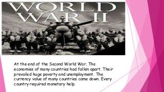 At the end of the Second World War, The 
economies of many countries had fallen apart. Their 
prevailed huge poverty and unemployment. The 
currency value of many countries came down. Every 
country required monetary help. 
 