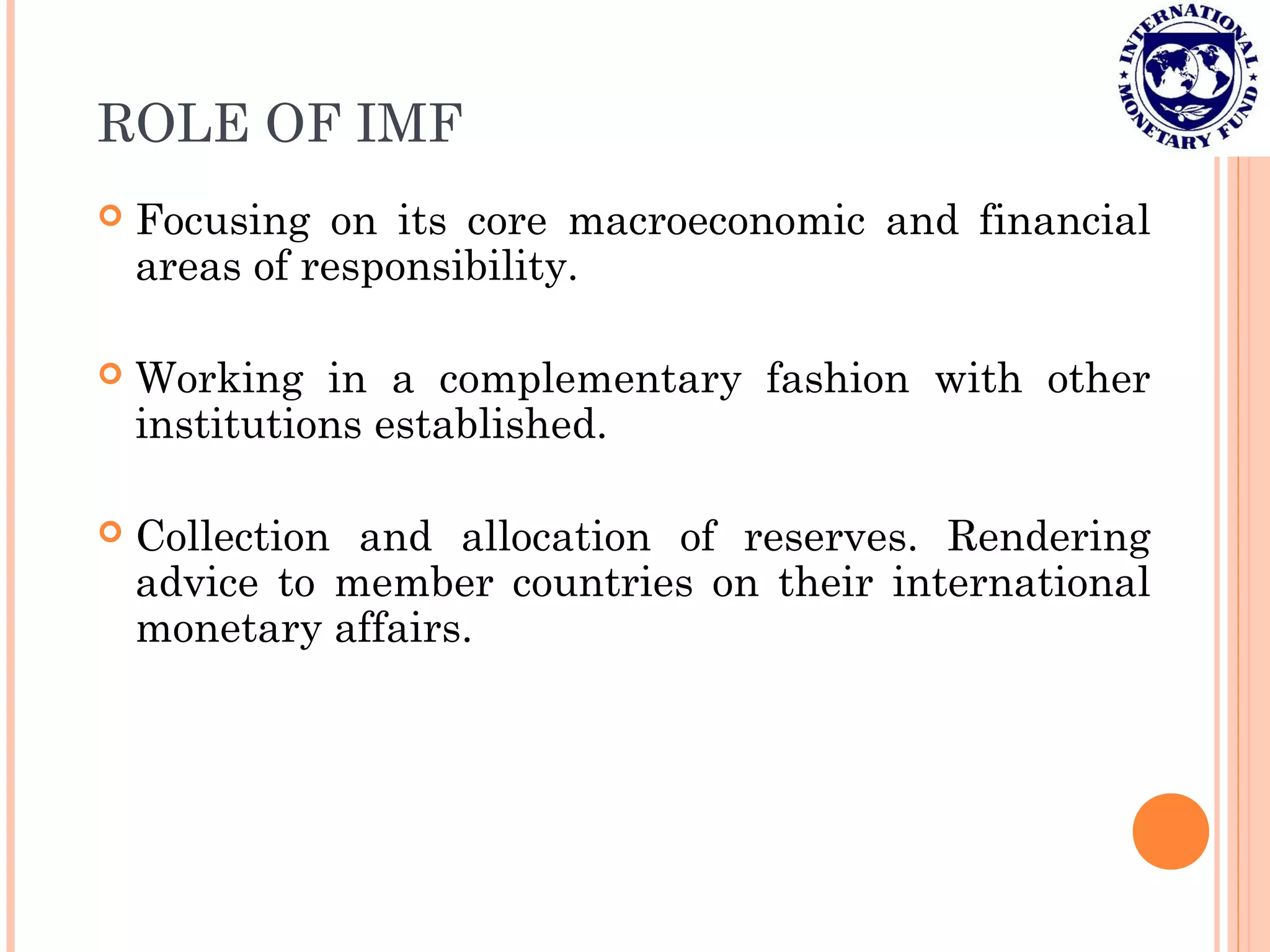 ROLE OF IMF
 Focusing on its core macroeconomic and financial
areas of responsibility.
 Working in a complementary fashion with other
institutions established.
 Collection and allocation of reserves. Rendering
advice to member countries on their international
monetary affairs.
 