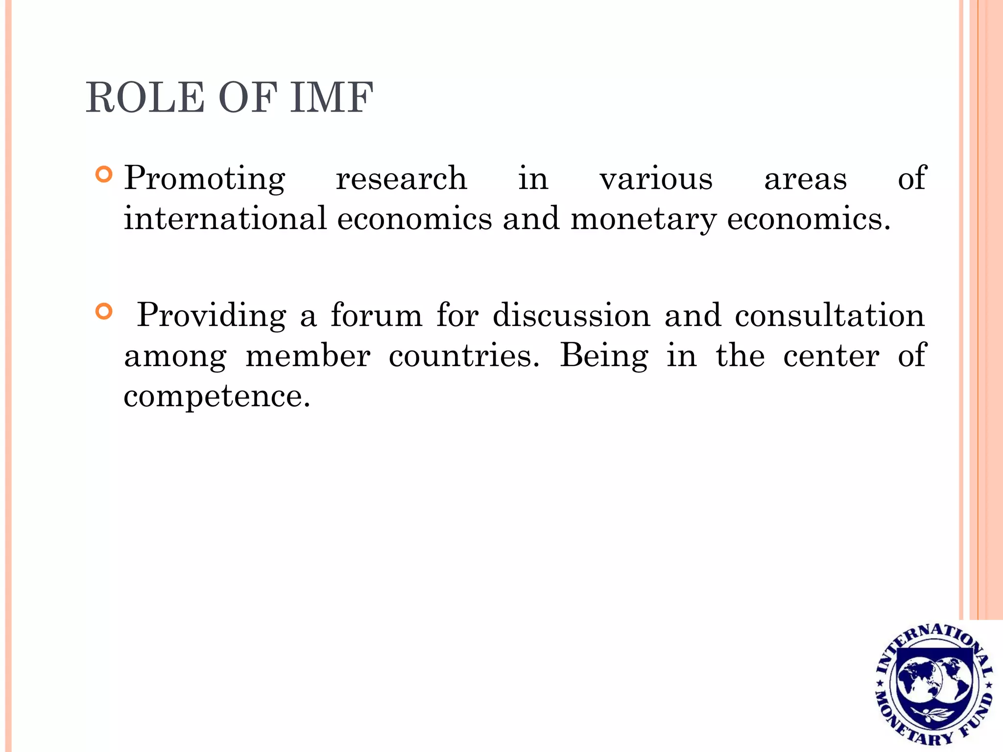 ROLE OF IMF
 Promoting research in various areas of
international economics and monetary economics.
 Providing a forum for discussion and consultation
among member countries. Being in the center of
competence.
 