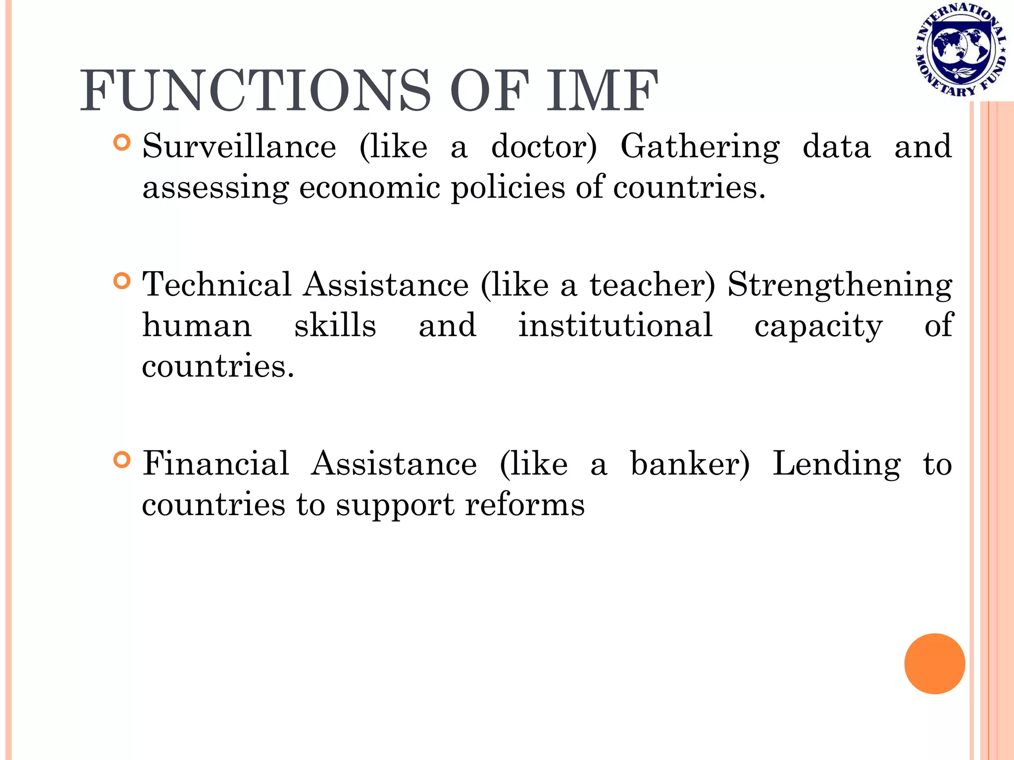 FUNCTIONS OF IMF
 Surveillance (like a doctor) Gathering data and
assessing economic policies of countries.
 Technical Assistance (like a teacher) Strengthening
human skills and institutional capacity of
countries.
 Financial Assistance (like a banker) Lending to
countries to support reforms
 