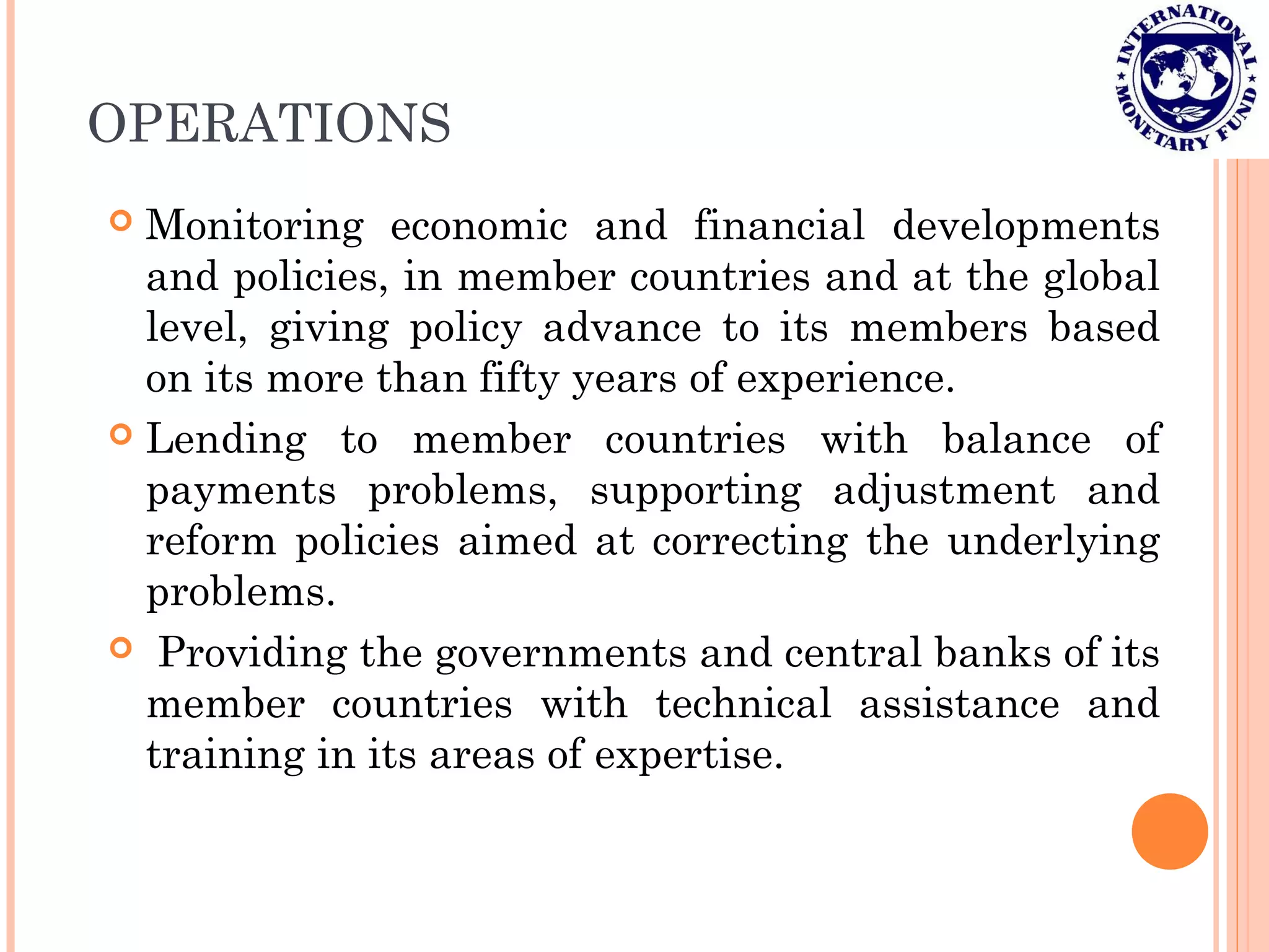 OPERATIONS
 Monitoring economic and financial developments
and policies, in member countries and at the global
level, giving policy advance to its members based
on its more than fifty years of experience.
 Lending to member countries with balance of
payments problems, supporting adjustment and
reform policies aimed at correcting the underlying
problems.
 Providing the governments and central banks of its
member countries with technical assistance and
training in its areas of expertise.
 