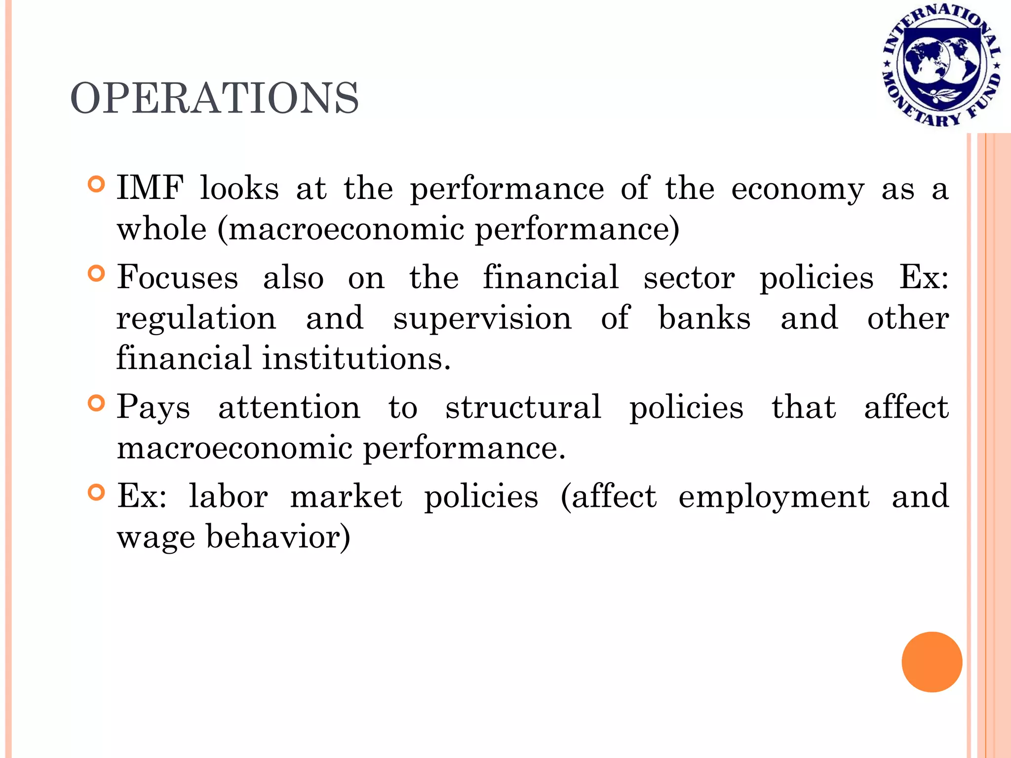 OPERATIONS
 IMF looks at the performance of the economy as a
whole (macroeconomic performance)
 Focuses also on the financial sector policies Ex:
regulation and supervision of banks and other
financial institutions.
 Pays attention to structural policies that affect
macroeconomic performance.
 Ex: labor market policies (affect employment and
wage behavior)
 