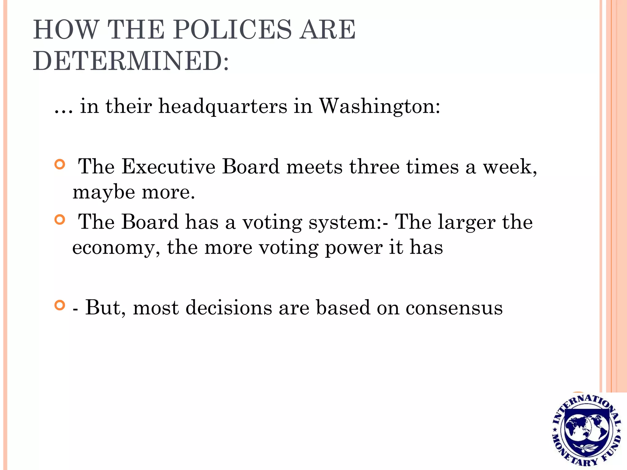 HOW THE POLICES ARE
DETERMINED:
… in their headquarters in Washington:
 The Executive Board meets three times a week,
maybe more.
 The Board has a voting system:- The larger the
economy, the more voting power it has
 - But, most decisions are based on consensus
 