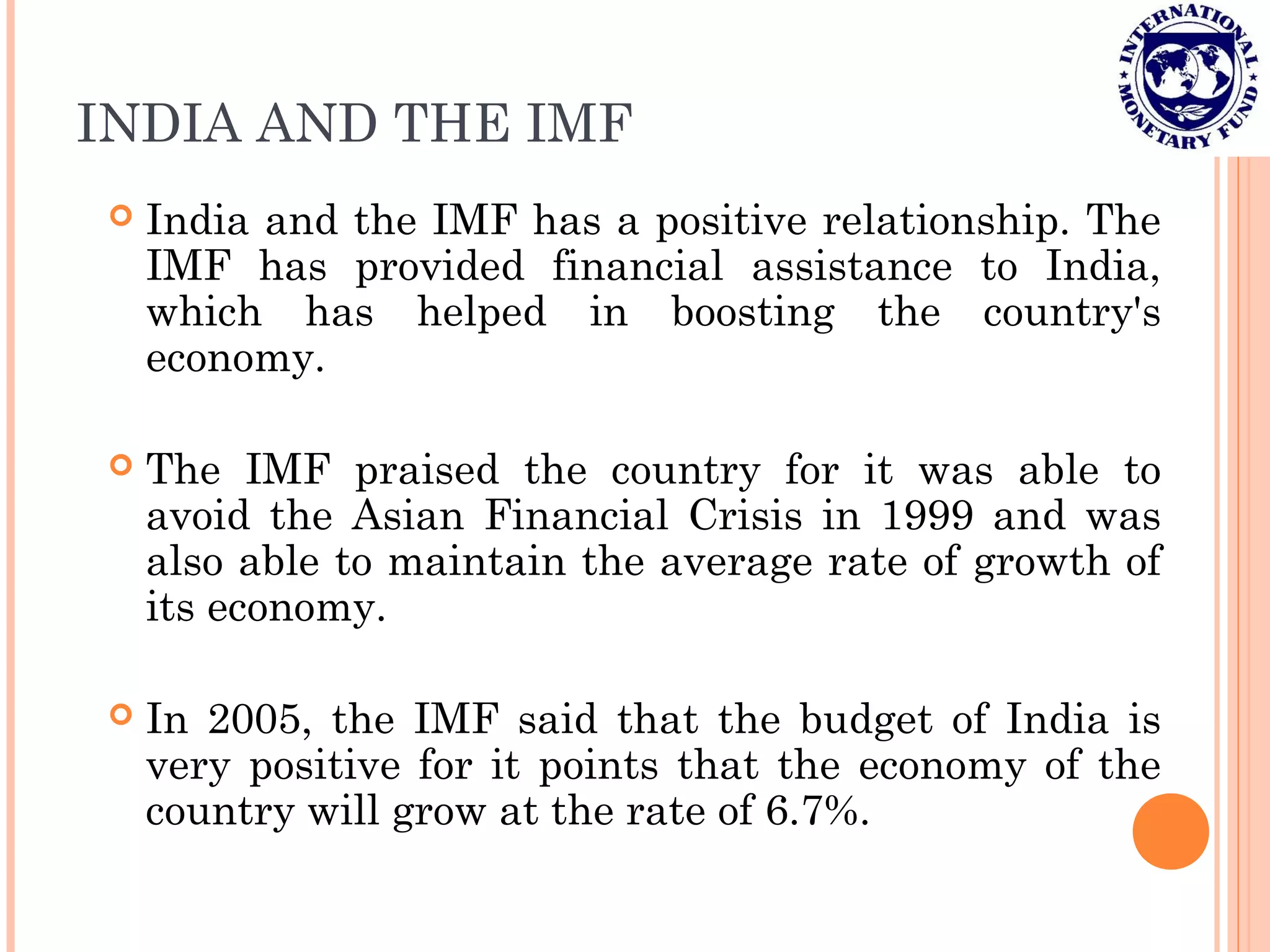 INDIA AND THE IMF
 India and the IMF has a positive relationship. The
IMF has provided financial assistance to India,
which has helped in boosting the country's
economy.
 The IMF praised the country for it was able to
avoid the Asian Financial Crisis in 1999 and was
also able to maintain the average rate of growth of
its economy.
 In 2005, the IMF said that the budget of India is
very positive for it points that the economy of the
country will grow at the rate of 6.7%.
 