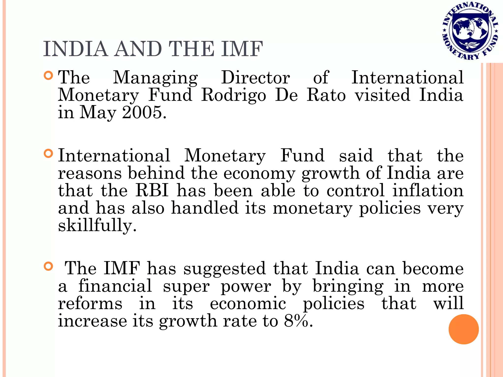 INDIA AND THE IMF
 The Managing Director of International
Monetary Fund Rodrigo De Rato visited India
in May 2005.
 International Monetary Fund said that the
reasons behind the economy growth of India are
that the RBI has been able to control inflation
and has also handled its monetary policies very
skillfully.
 The IMF has suggested that India can become
a financial super power by bringing in more
reforms in its economic policies that will
increase its growth rate to 8%.
 