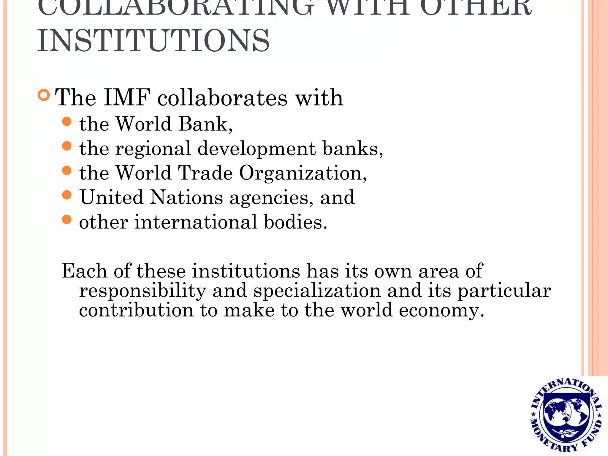 COLLABORATING WITH OTHER
INSTITUTIONS
 The IMF collaborates with
the World Bank,
the regional development banks,
the World Trade Organization,
United Nations agencies, and
other international bodies.
Each of these institutions has its own area of
responsibility and specialization and its particular
contribution to make to the world economy.
 