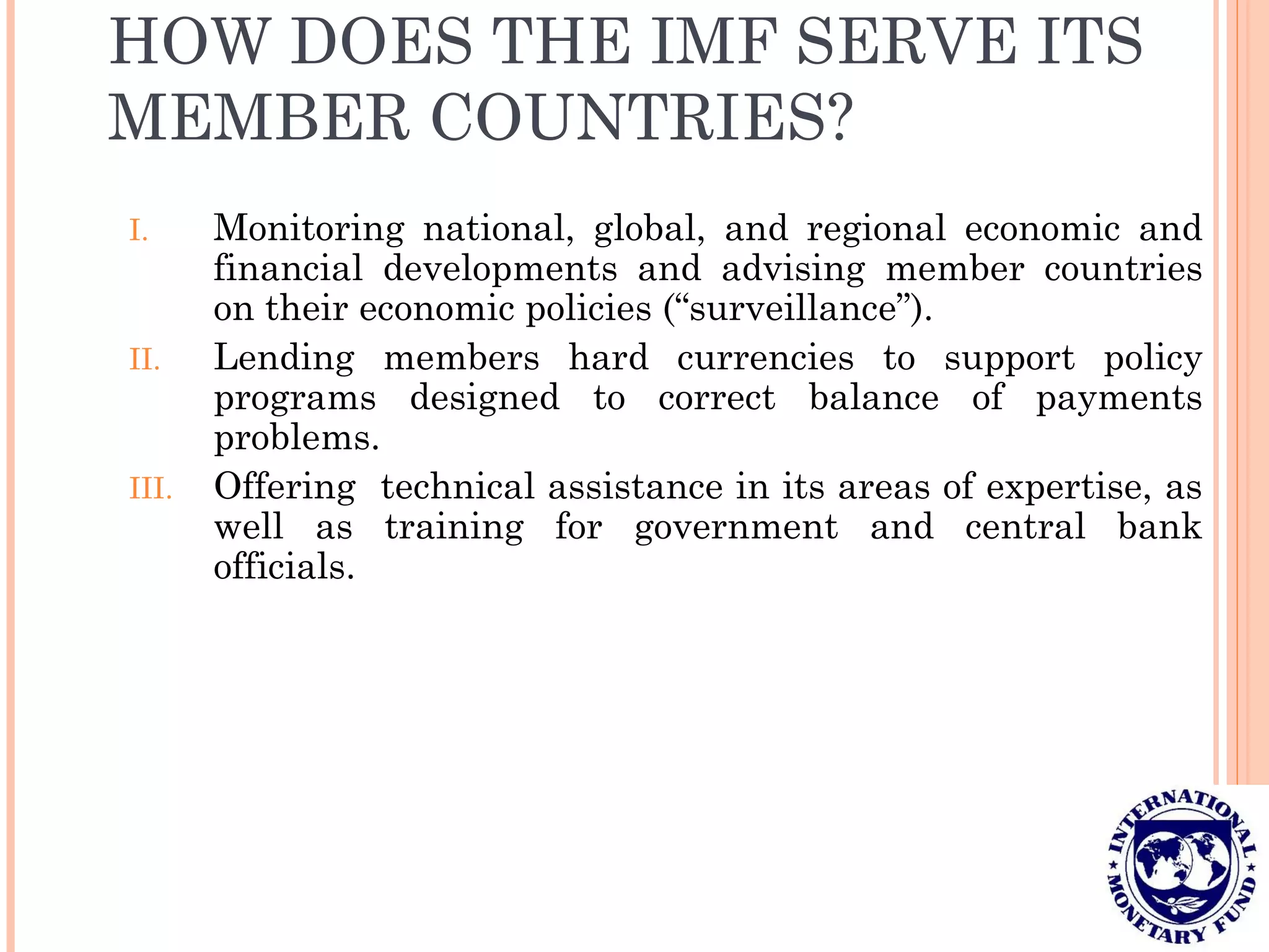 HOW DOES THE IMF SERVE ITS
MEMBER COUNTRIES?
I. Monitoring national, global, and regional economic and
financial developments and advising member countries
on their economic policies (“surveillance”).
II. Lending members hard currencies to support policy
programs designed to correct balance of payments
problems.
III. Offering technical assistance in its areas of expertise, as
well as training for government and central bank
officials.
 