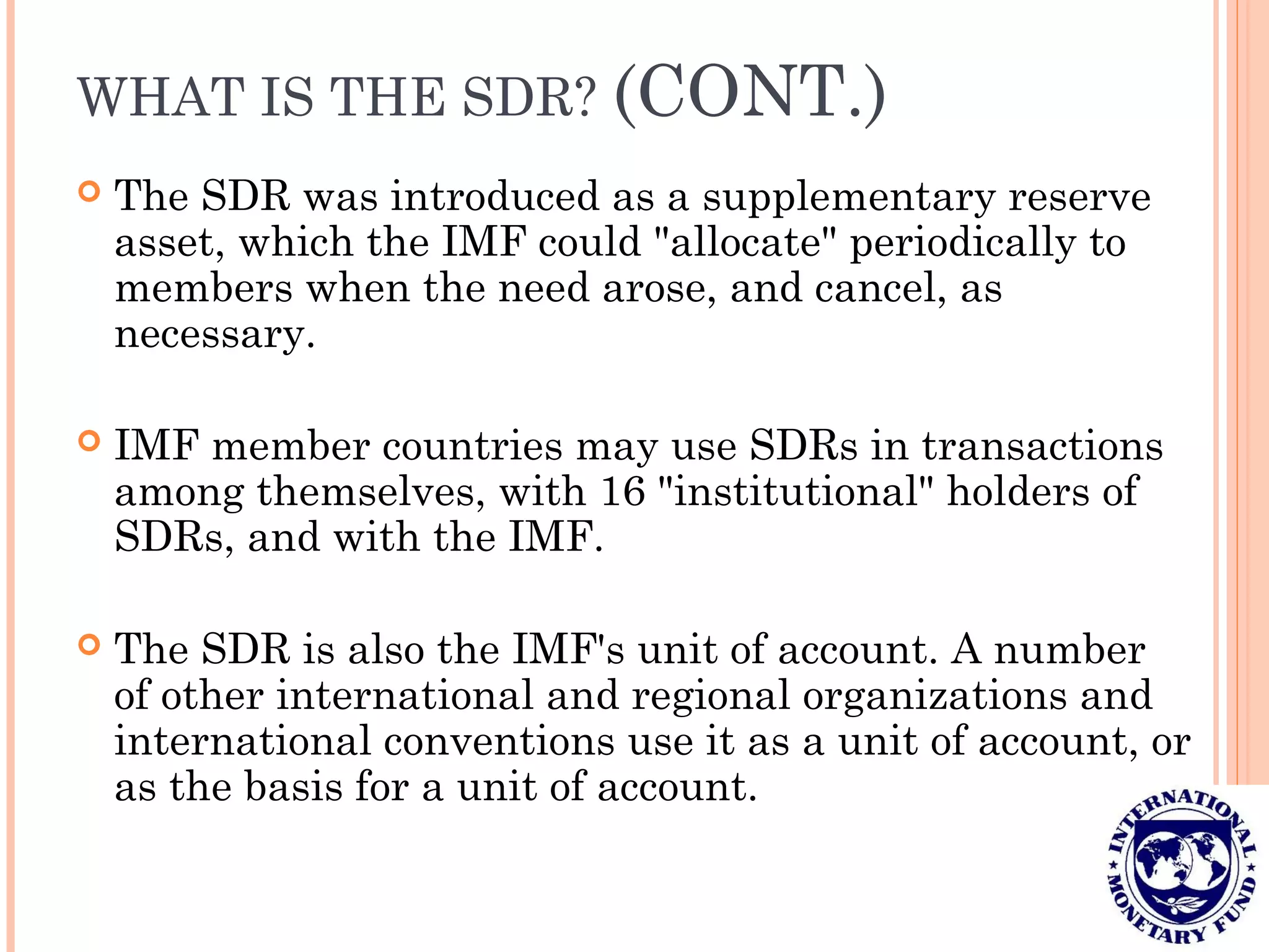 WHAT IS THE SDR? (CONT.)
 The SDR was introduced as a supplementary reserve
asset, which the IMF could "allocate" periodically to
members when the need arose, and cancel, as
necessary.
 IMF member countries may use SDRs in transactions
among themselves, with 16 "institutional" holders of
SDRs, and with the IMF.
 The SDR is also the IMF's unit of account. A number
of other international and regional organizations and
international conventions use it as a unit of account, or
as the basis for a unit of account.
 