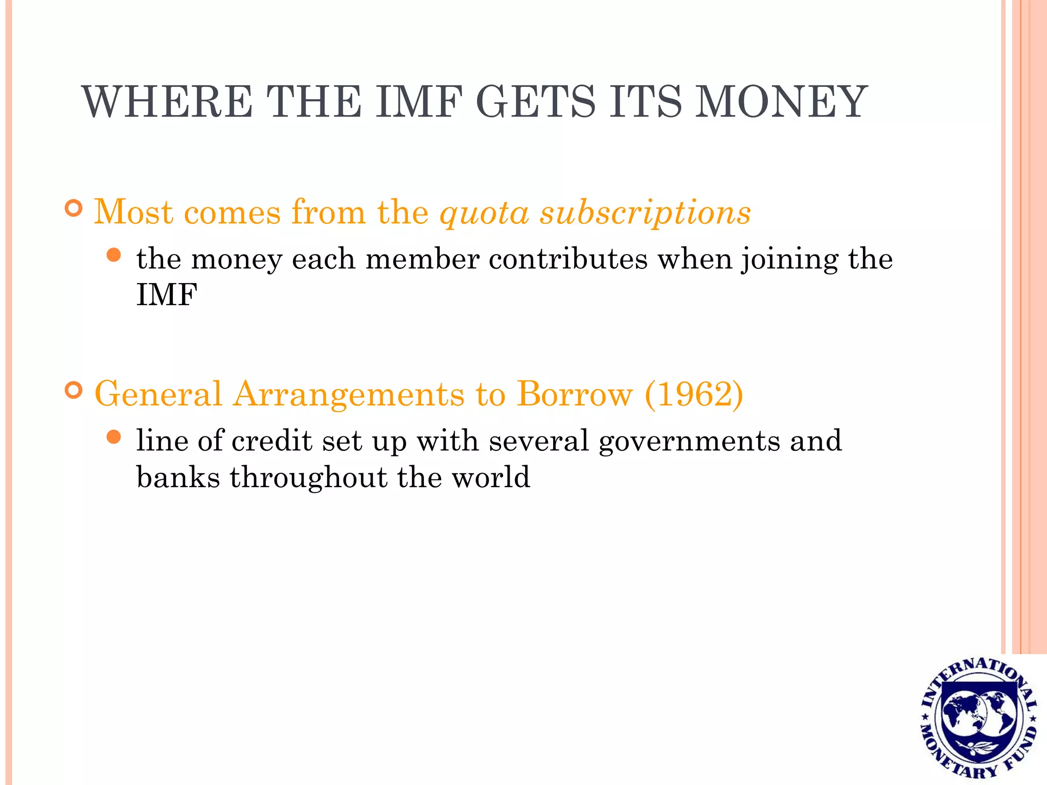 WHERE THE IMF GETS ITS MONEY
 Most comes from the quota subscriptions
 the money each member contributes when joining the
IMF
 General Arrangements to Borrow (1962)
 line of credit set up with several governments and
banks throughout the world
 